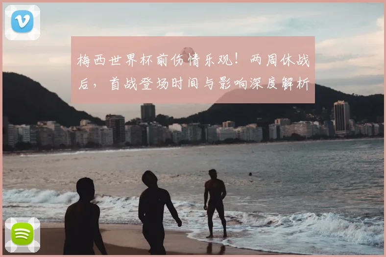 梅西世界杯前伤情乐观！两周休战后，首战登场时间与影响深度解析