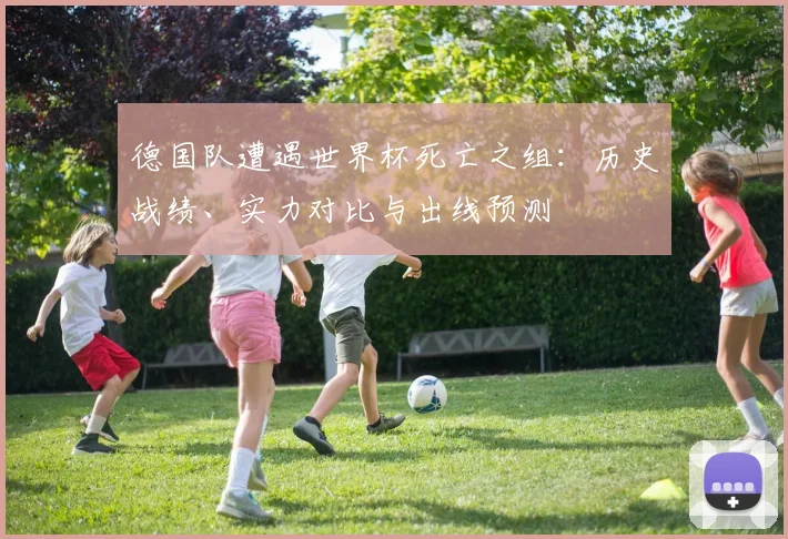 德国队遭遇世界杯死亡之组：历史战绩、实力对比与出线预测