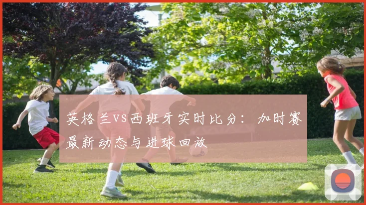 英格兰vs西班牙实时比分：加时赛最新动态与进球回放
