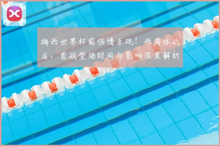 梅西世界杯前伤情乐观！两周休战后，首战登场时间与影响深度解析