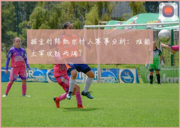掘金对阵凯尔特人赛事分析：谁能主宰攻防两端？
