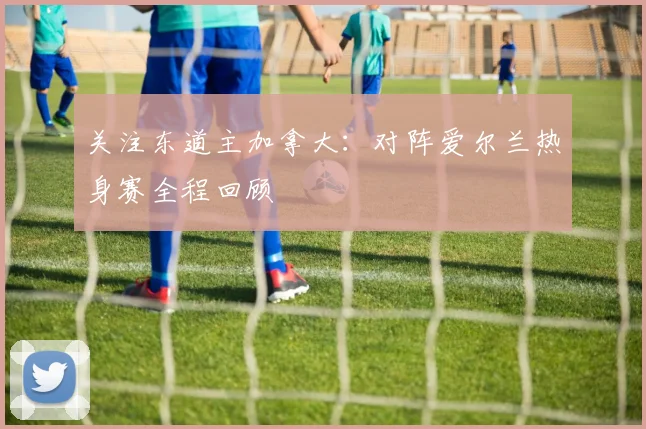 关注东道主加拿大：对阵爱尔兰热身赛全程回顾