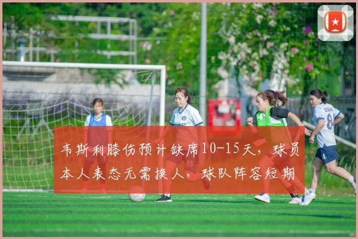 韦斯利膝伤预计缺席10-15天，球员本人表态无需换人，球队阵容短期调整策略分析