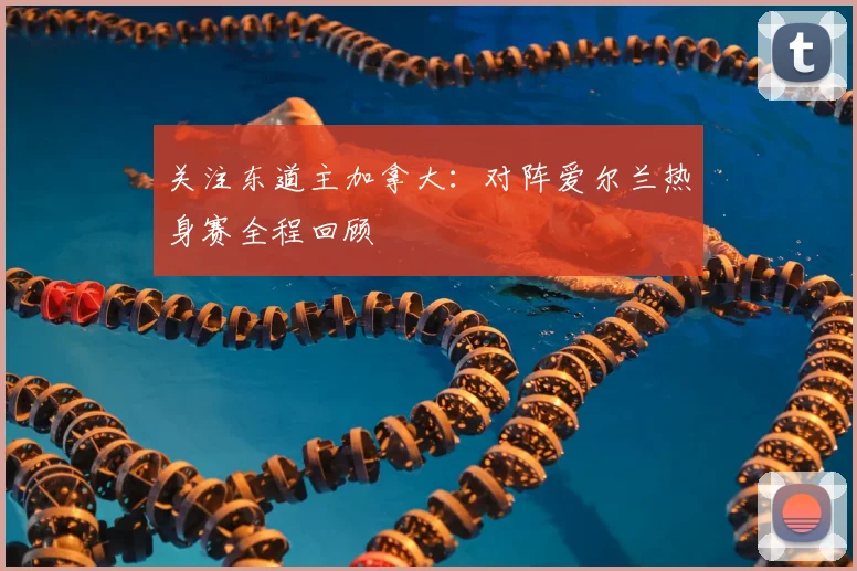 关注东道主加拿大：对阵爱尔兰热身赛全程回顾
