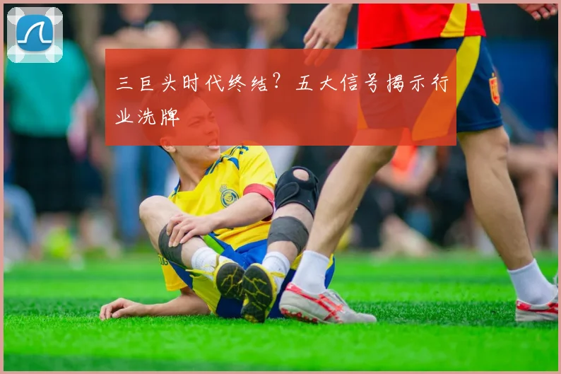 三巨头时代终结？五大信号揭示行业洗牌