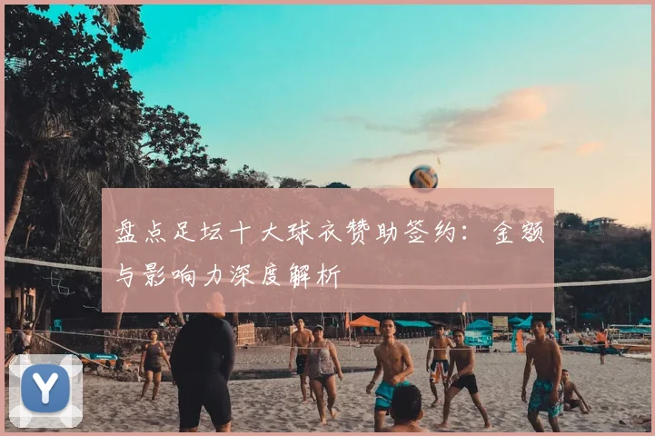 盘点足坛十大球衣赞助签约：金额与影响力深度解析