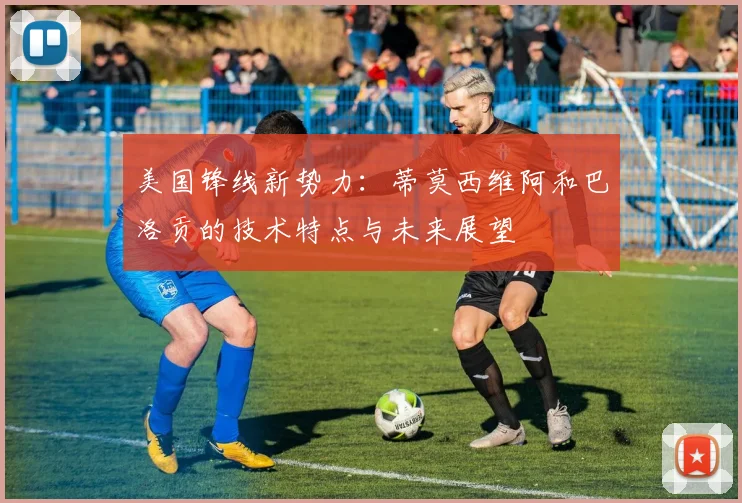 美国锋线新势力：蒂莫西维阿和巴洛贡的技术特点与未来展望
