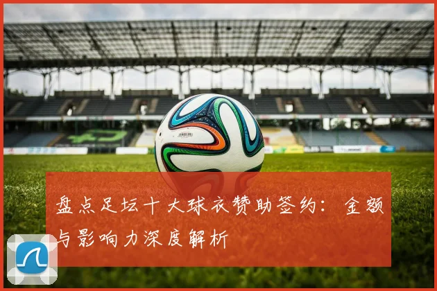 盘点足坛十大球衣赞助签约：金额与影响力深度解析