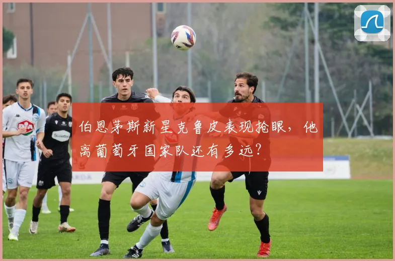 伯恩茅斯新星克鲁皮表现抢眼，他离葡萄牙国家队还有多远？