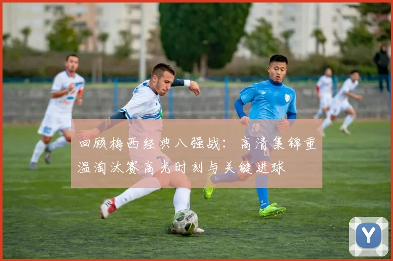 回顾梅西经典八强战：高清集锦重温淘汰赛高光时刻与关键进球